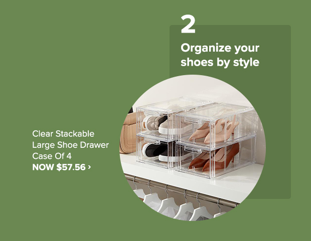 2. Organize your shoes by style • Clear Stackable Show Drawer Case of 4, NOW $57.56 p Organize your shoes by style Clear Stackable e e-ECY0 Lol -7 A3 